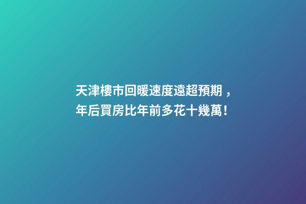 天津樓市回暖速度遠超預期，年后買房比年前多花十幾萬！